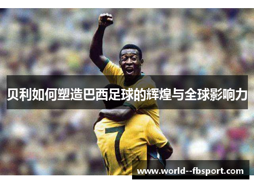 贝利如何塑造巴西足球的辉煌与全球影响力