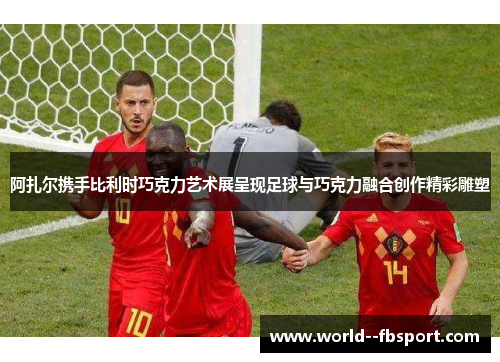 阿扎尔携手比利时巧克力艺术展呈现足球与巧克力融合创作精彩雕塑